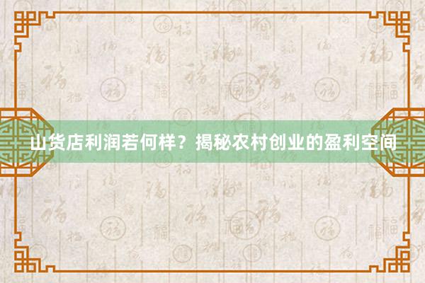 山货店利润若何样？揭秘农村创业的盈利空间