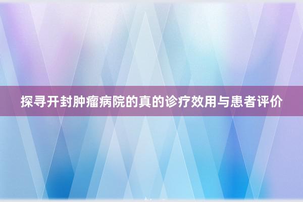 探寻开封肿瘤病院的真的诊疗效用与患者评价